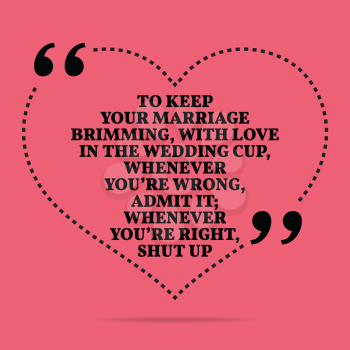 Inspirational love marriage quote. To keep your marriage brimming, with love in the wedding cup, whenever you're wrong, admit it; whenever you're right, shut up. Simple trendy design.