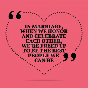 Inspirational love marriage quote. In marriage, when we honor and celebrate each other, we're freed up to be the best people we can be. Simple trendy design.