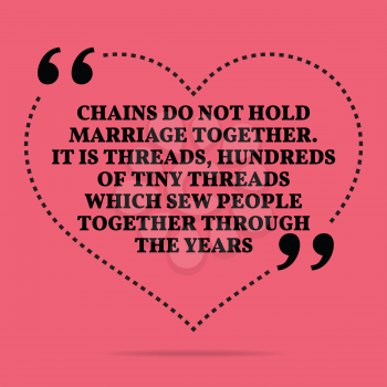 Inspirational love marriage quote. Chains do not hold marriage together. It is threads, hundreds of tiny threads which sew people together through the years. Simple trendy design.