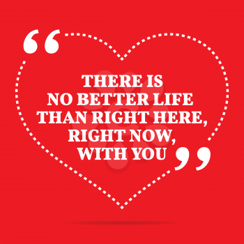 Inspirational love quote. There is no better life than right here, right now, with you. Simple trendy design.