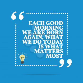 Inspirational motivational quote. Each good morning we are born again, what we do today is what matters most. Simple trendy design.